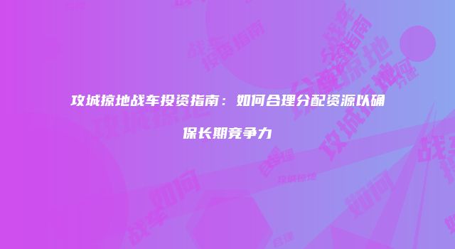 攻城掠地战车投资指南：如何合理分配资源以确保长期竞争力