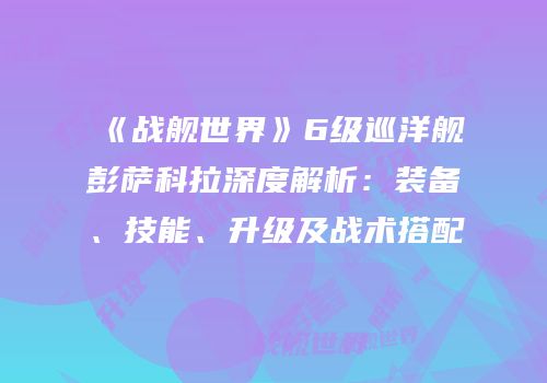 《战舰世界》6级巡洋舰彭萨科拉深度解析：装备、技能、升级及战术搭配
