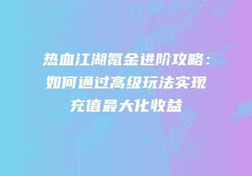 热血江湖氪金进阶攻略：如何通过高级玩法实现充值最大化收益