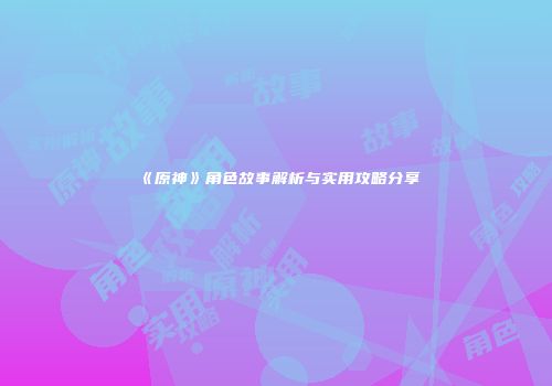 《原神》角色故事解析与实用攻略分享
