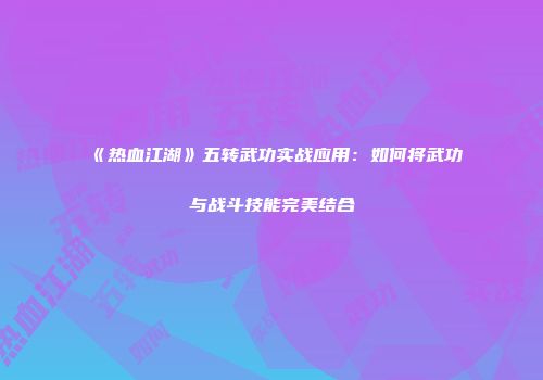 《热血江湖》五转武功实战应用：如何将武功与战斗技能完美结合