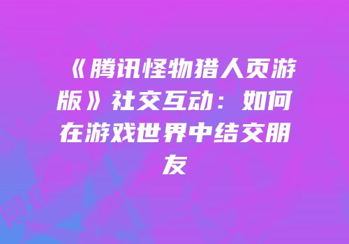 《腾讯怪物猎人页游版》社交互动：如何在游戏世界中结交朋友