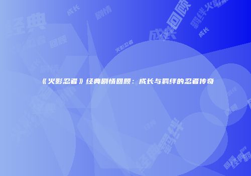 《火影忍者》经典剧情回顾：成长与羁绊的忍者传奇