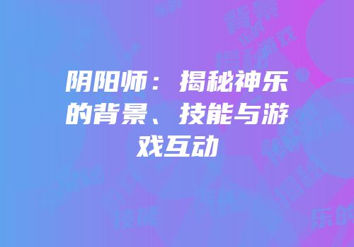 阴阳师：揭秘神乐的背景、技能与游戏互动