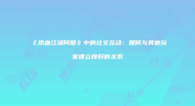 《热血江湖阿酷》中的社交互动：如何与其他玩家建立良好的关系
