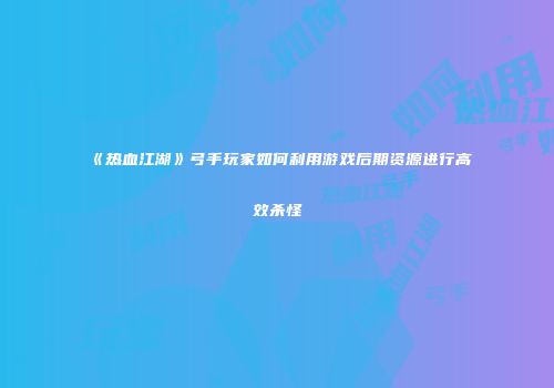 《热血江湖》弓手玩家如何利用游戏后期资源进行高效杀怪