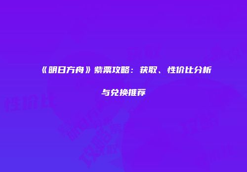 《明日方舟》紫票攻略：获取、性价比分析与兑换推荐