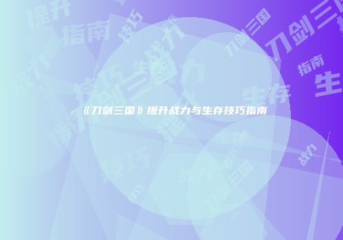 《刀剑三国》提升战力与生存技巧指南
