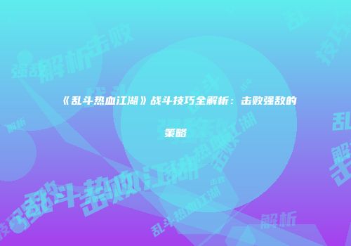 《乱斗热血江湖》战斗技巧全解析：击败强敌的策略