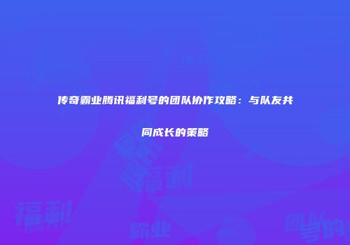 传奇霸业腾讯福利号的团队协作攻略：与队友共同成长的策略