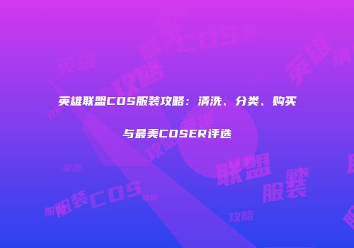 英雄联盟COS服装攻略：清洗、分类、购买与最美COSER评选