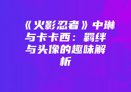 《火影忍者》中琳与卡卡西：羁绊与头像的趣味解析