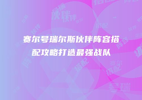 赛尔号瑞尔斯伙伴阵容搭配攻略打造最强战队