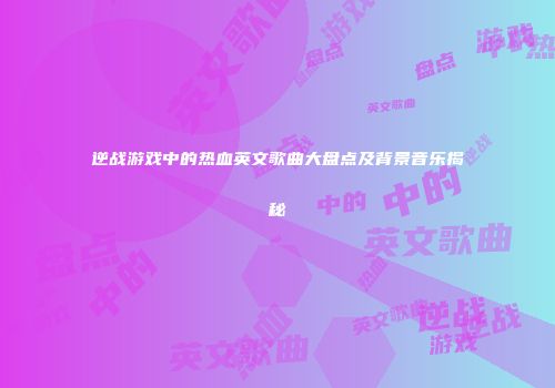 逆战游戏中的热血英文歌曲大盘点及背景音乐揭秘