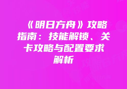 《明日方舟》攻略指南：技能解锁、关卡攻略与配置要求解析