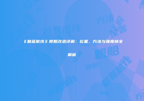 《碧蓝航线》舰船改造详解：位置、方法与强度榜全解析