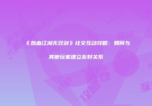 《热血江湖无双剑》社交互动攻略：如何与其他玩家建立友好关系