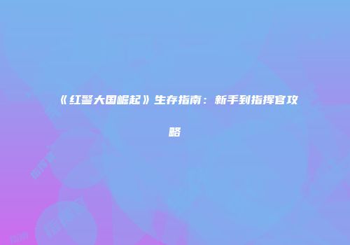 《红警大国崛起》生存指南：新手到指挥官攻略