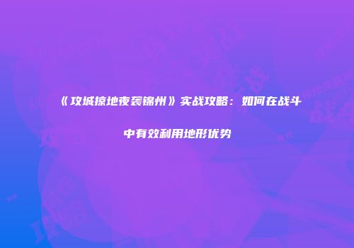 《攻城掠地夜袭锦州》实战攻略：如何在战斗中有效利用地形优势