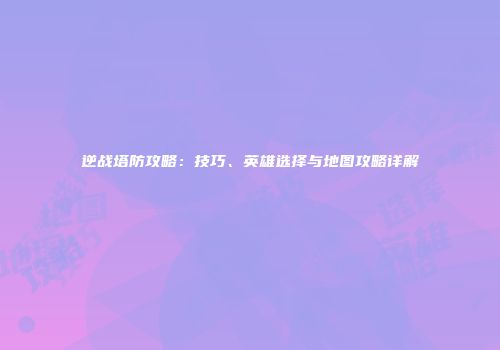 逆战塔防攻略：技巧、英雄选择与地图攻略详解