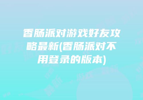 香肠派对游戏好友攻略最新(香肠派对不用登录的版本)