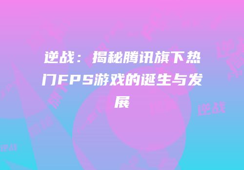 逆战：揭秘腾讯旗下热门FPS游戏的诞生与发展