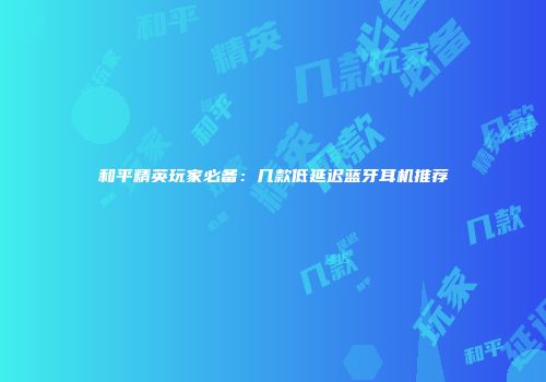 和平精英玩家必备：几款低延迟蓝牙耳机推荐