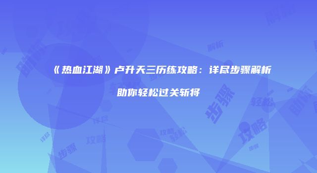 《热血江湖》卢升天三历练攻略：详尽步骤解析助你轻松过关斩将