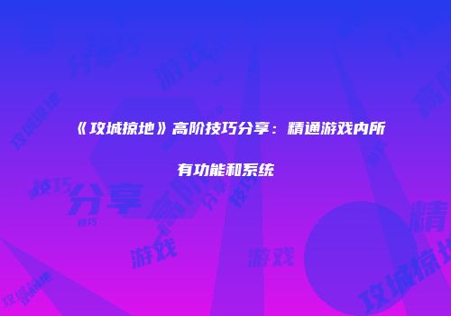 《攻城掠地》高阶技巧分享：精通游戏内所有功能和系统