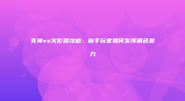 死神vs火影凯攻略：新手玩家如何发挥角色潜力