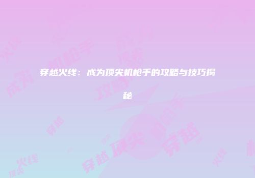 穿越火线：成为顶尖机枪手的攻略与技巧揭秘