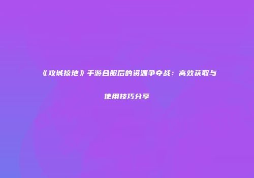《攻城掠地》手游合服后的资源争夺战：高效获取与使用技巧分享