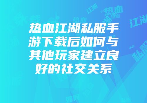 热血江湖私服手游下载后如何与其他玩家建立良好的社交关系