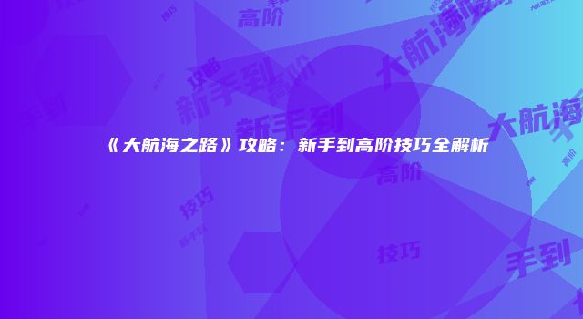 《大航海之路》攻略：新手到高阶技巧全解析