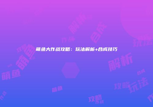 萌鱼大作战攻略：玩法解析+合成技巧