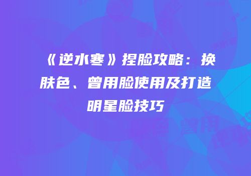《逆水寒》捏脸攻略：换肤色、曾用脸使用及打造明星脸技巧