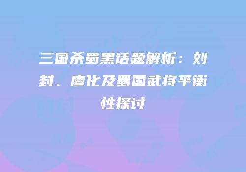 三国杀蜀黑话题解析：刘封、廖化及蜀国武将平衡性探讨