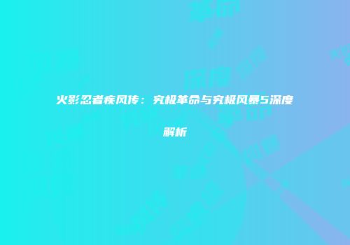 火影忍者疾风传：究极革命与究极风暴5深度解析