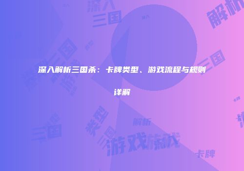 深入解析三国杀：卡牌类型、游戏流程与规则详解