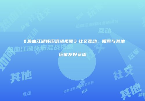 《热血江湖怀旧混战视频》社交互动：如何与其他玩家友好交流
