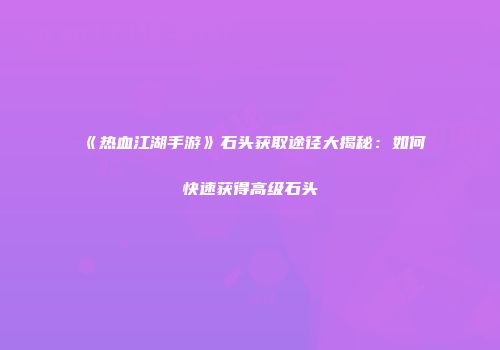 《热血江湖手游》石头获取途径大揭秘：如何快速获得高级石头