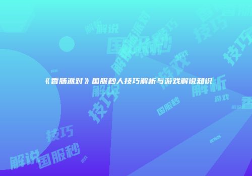 《香肠派对》国服秒人技巧解析与游戏解说知识