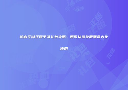 热血江湖正版手游礼包攻略：如何快速获取和最大化使用