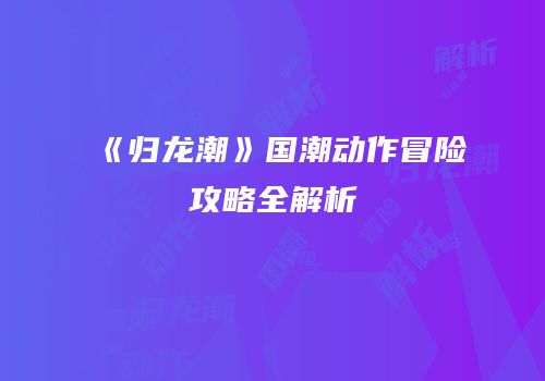 《归龙潮》国潮动作冒险攻略全解析