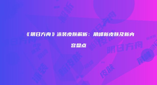 《明日方舟》泳装皮肤解析：角峰新皮肤及新内容盘点