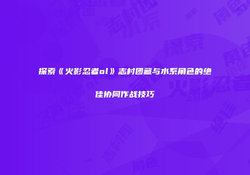 探索《火影忍者ol》志村团藏与水系角色的绝佳协同作战技巧