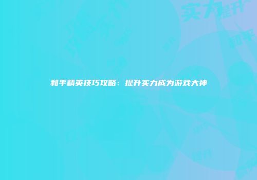和平精英技巧攻略：提升实力成为游戏大神