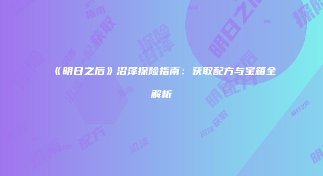 《明日之后》沼泽探险指南：获取配方与宝箱全解析