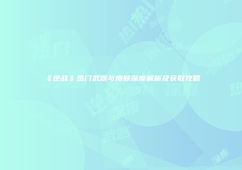 《逆战》热门武器与皮肤深度解析及获取攻略