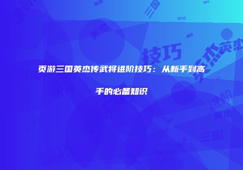 页游三国英杰传武将进阶技巧：从新手到高手的必备知识